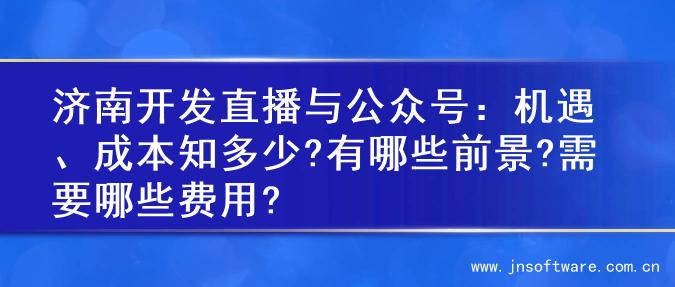 济南开发直播与公众号：机遇、成本知多少?有哪些前景?需要哪些费用?