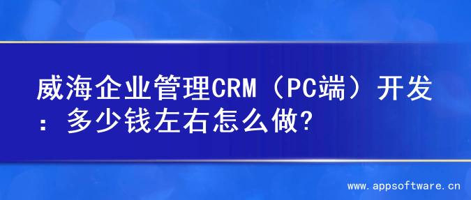 威海企业管理CRM（PC端）开发：多少钱左右怎么做?