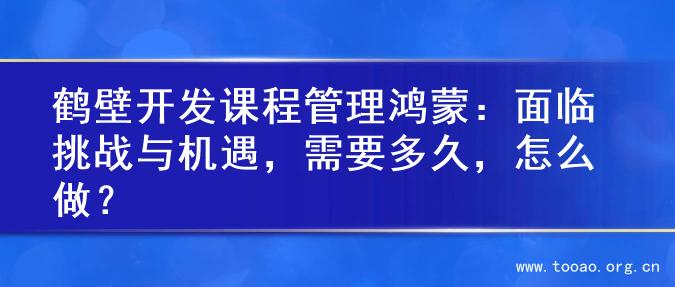 鹤壁开发课程管理鸿蒙：面临挑战与机遇，需要多久，怎么做？