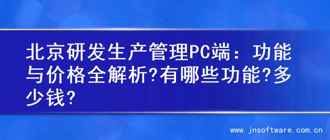 北京研发生产管理PC端：功能与价格全解析?有哪些功能?多少钱?