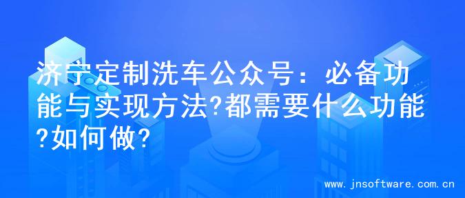 济宁定制洗车公众号：必备功能与实现方法?都需要什么功能?如何做?
