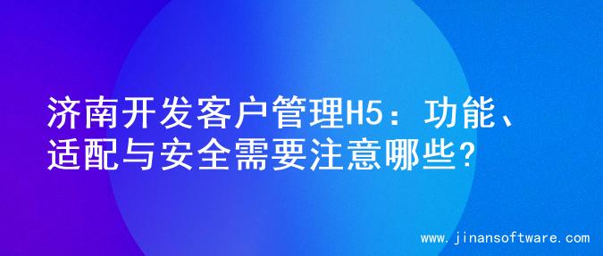 济南开发客户管理H5：功能、适配与安全需要注意哪些?