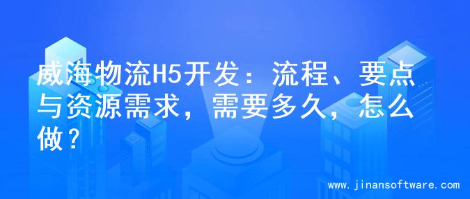 威海物流H5开发：流程、要点与资源需求，需要多久，怎么做？