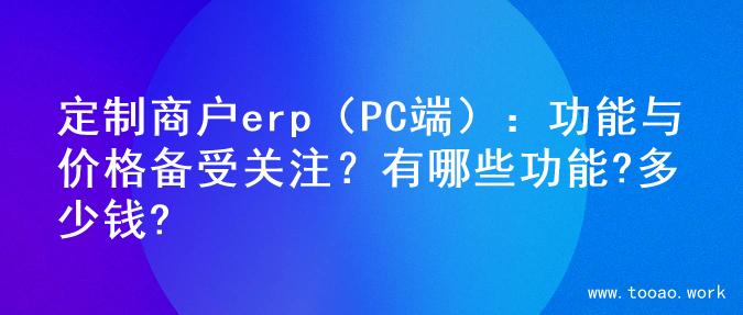 定制商户erp（PC端）：功能与价格备受关注？有哪些功能?多少钱?