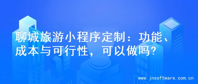 聊城旅游小程序定制：功能、成本与可行性，可以做吗?