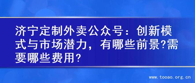 济宁定制外卖公众号：创新模式与市场潜力，有哪些前景?需要哪些费用?