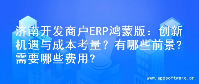 济南开发商户ERP鸿蒙版：创新机遇与成本考量？有哪些前景?需要哪些费用?