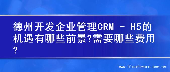 德州开发企业管理CRM - H5的机遇有哪些前景?需要哪些费用?
