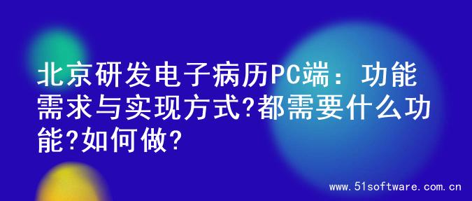 北京研发电子病历PC端：功能需求与实现方式?都需要什么功能?如何做?