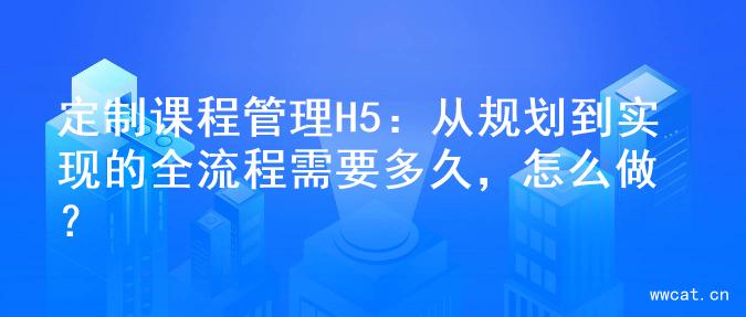 定制课程管理H5：从规划到实现的全流程需要多久，怎么做？