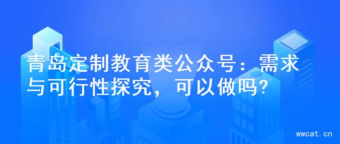 青岛定制教育类公众号：需求与可行性探究，可以做吗?