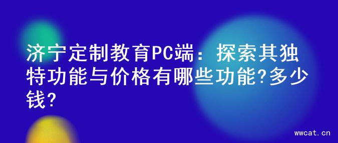 济宁定制教育PC端：探索其独特功能与价格有哪些功能?多少钱?