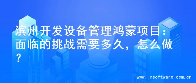 滨州开发设备管理鸿蒙项目：面临的挑战需要多久，怎么做？
