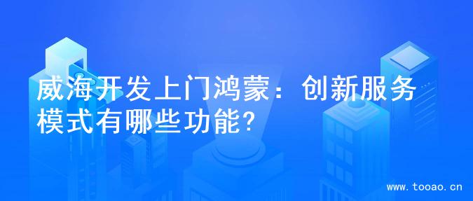 威海开发上门鸿蒙：创新服务模式有哪些功能?