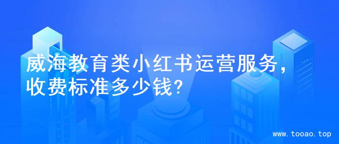 威海教育类小红书运营服务，收费标准多少钱?