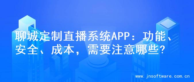 聊城定制直播系统APP：功能、安全、成本，需要注意哪些?