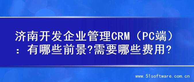 济南开发企业管理CRM（PC端）：有哪些前景?需要哪些费用?