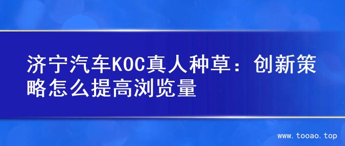 济宁汽车KOC真人种草：创新策略怎么提高浏览量