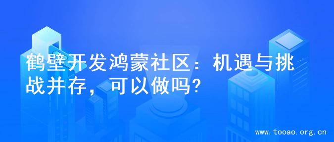 鹤壁开发鸿蒙社区：机遇与挑战并存，可以做吗?