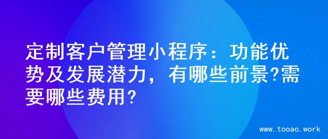 定制客户管理小程序：功能优势及发展潜力，有哪些前景?需要哪些费用?