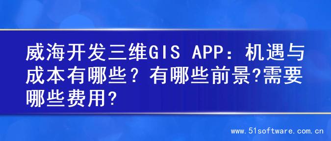威海开发三维GIS APP：机遇与成本有哪些？有哪些前景?需要哪些费用?