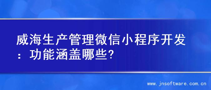威海生产管理微信小程序开发：功能涵盖哪些?