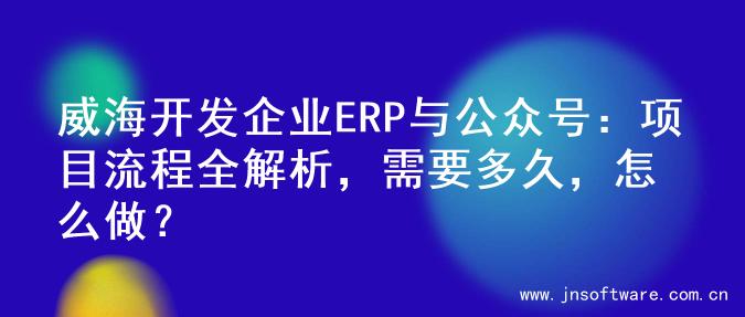 威海开发企业ERP与公众号：项目流程全解析，需要多久，怎么做？