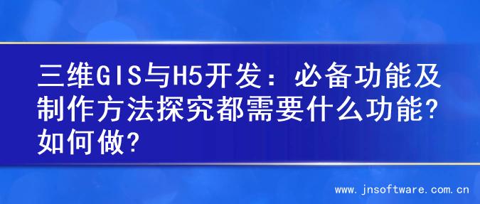 三维GIS与H5开发：必备功能及制作方法探究都需要什么功能?如何做?