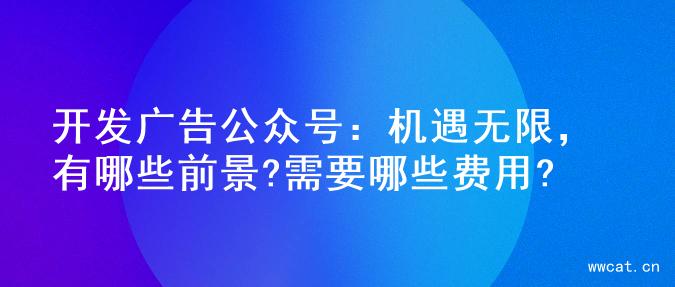 开发广告公众号：机遇无限，有哪些前景?需要哪些费用?