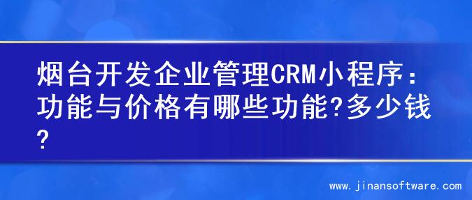 烟台开发企业管理CRM小程序：功能与价格有哪些功能?多少钱?