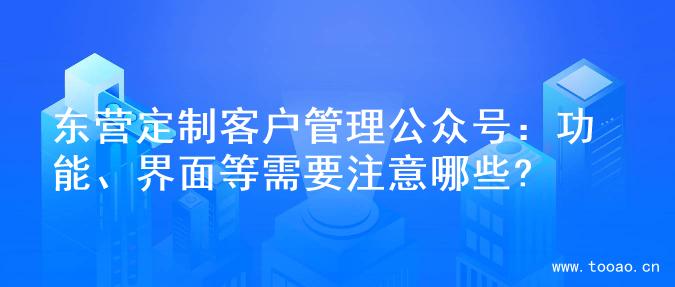 东营定制客户管理公众号：功能、界面等需要注意哪些?