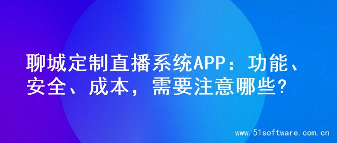 聊城定制直播系统APP：功能、安全、成本，需要注意哪些?