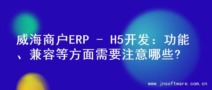 威海商户ERP - H5开发：功能、兼容等方面需要注意哪些?