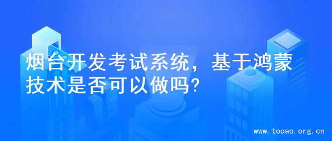 烟台开发考试系统，基于鸿蒙技术是否可以做吗?