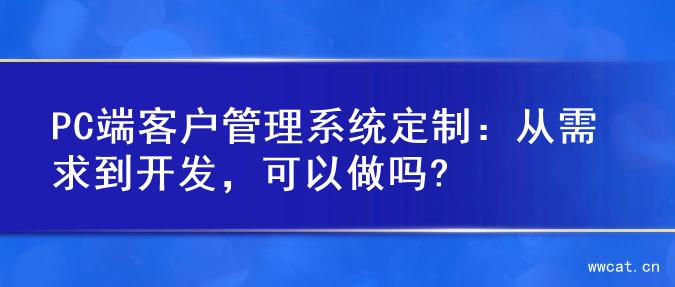 PC端客户管理系统定制：从需求到开发，可以做吗?