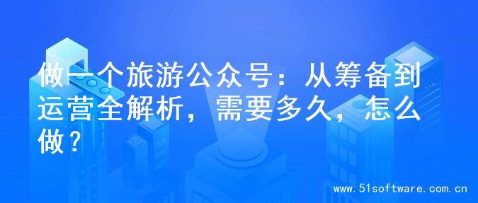 做一个旅游公众号：从筹备到运营全解析，需要多久，怎么做？
