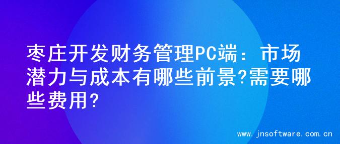 枣庄开发财务管理PC端：市场潜力与成本有哪些前景?需要哪些费用?