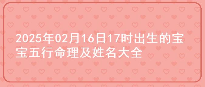 2025年02月16日17时出生的宝宝五行命理及姓名大全