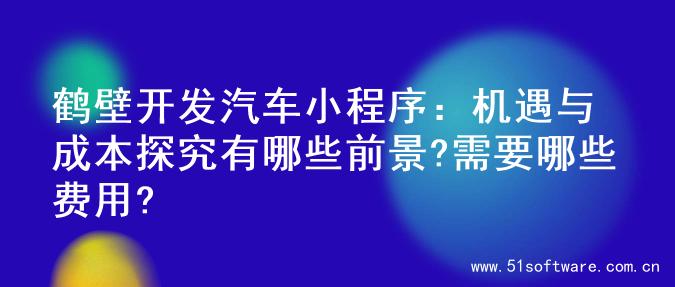 鹤壁开发汽车小程序：机遇与成本探究有哪些前景?需要哪些费用?