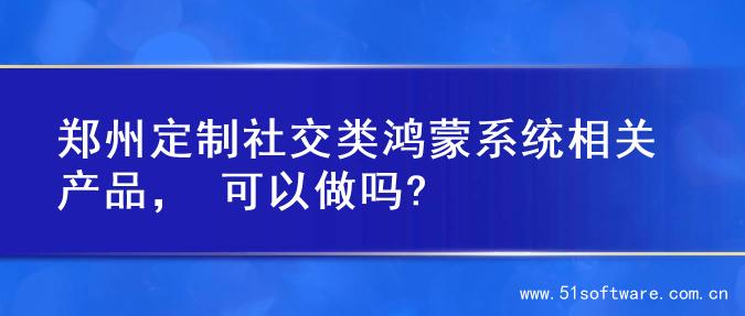 郑州定制社交类鸿蒙系统相关产品， 可以做吗?