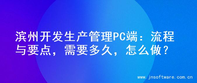 滨州开发生产管理PC端：流程与要点，需要多久，怎么做？
