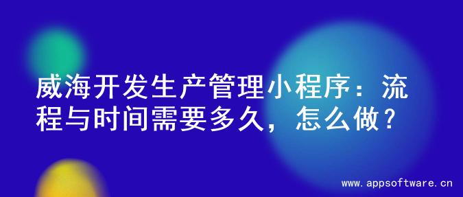 威海开发生产管理小程序：流程与时间需要多久，怎么做？