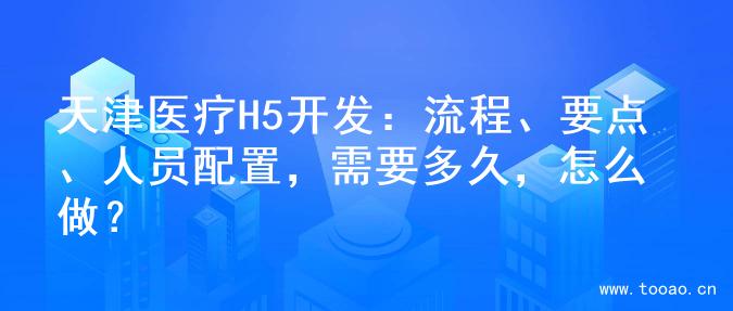 天津医疗H5开发：流程、要点、人员配置，需要多久，怎么做？