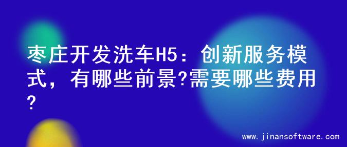 枣庄开发洗车H5：创新服务模式，有哪些前景?需要哪些费用?