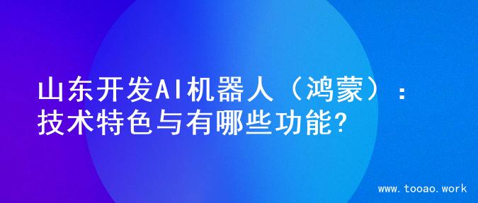 山东开发AI机器人（鸿蒙）：技术特色与有哪些功能?