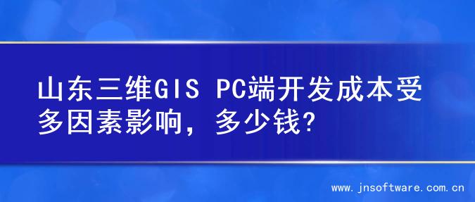 山东三维GIS PC端开发成本受多因素影响，多少钱?