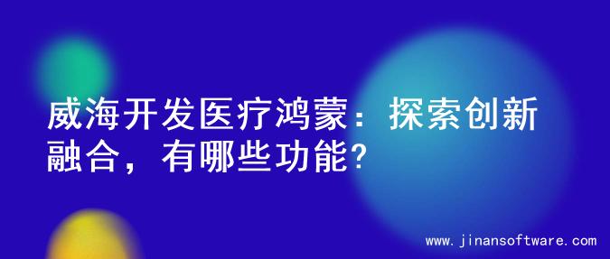 威海开发医疗鸿蒙：探索创新融合，有哪些功能?