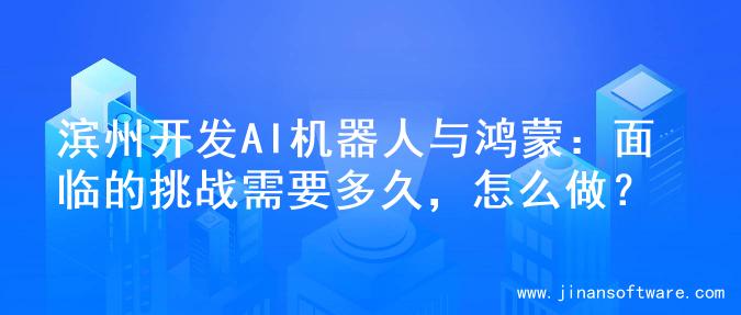 滨州开发AI机器人与鸿蒙：面临的挑战需要多久，怎么做？