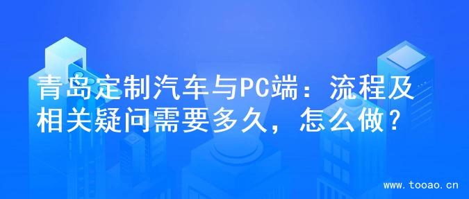 青岛定制汽车与PC端：流程及相关疑问需要多久，怎么做？