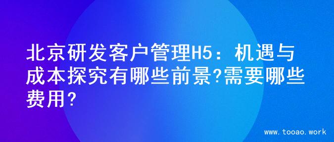 北京研发客户管理H5：机遇与成本探究有哪些前景?需要哪些费用?
